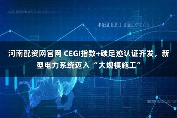 河南配资网官网 CEGI指数+碳足迹认证齐发，新型电力系统迈入 “大规模施工”