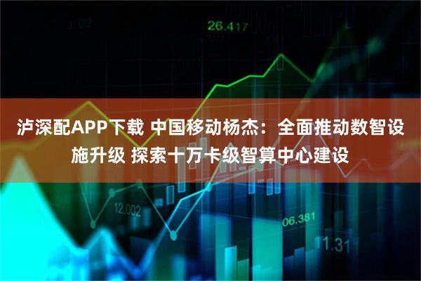泸深配APP下载 中国移动杨杰：全面推动数智设施升级 探索十万卡级智算中心建设